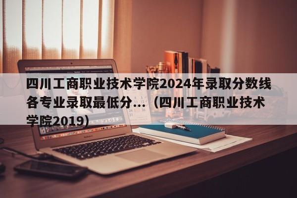 四川工商职业技术学院2024年录取分数线各专业录取最低分...（四川工商职业技术学院2019）-第1张图片