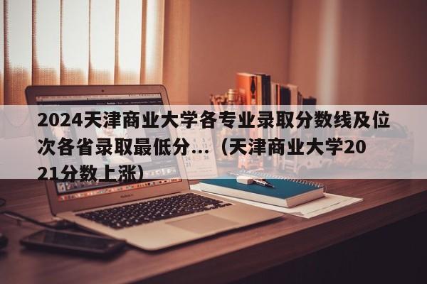 2024天津商业大学各专业录取分数线及位次各省录取最低分...（天津商业大学2021分数上涨）-第1张图片