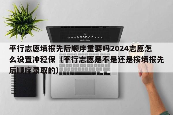 平行志愿填报先后顺序重要吗2024志愿怎么设置冲稳保（平行志愿是不是还是按填报先后顺序录取的）-第1张图片