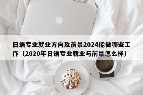 日语专业就业方向及前景2024能做哪些工作（2020年日语专业就业与前景怎么样）-第1张图片