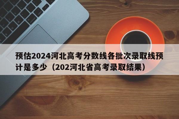 预估2024河北高考分数线各批次录取线预计是多少（202河北省高考录取结果）-第1张图片