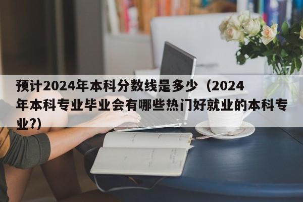 预计2024年本科分数线是多少（2024年本科专业毕业会有哪些热门好就业的本科专业?）-第1张图片