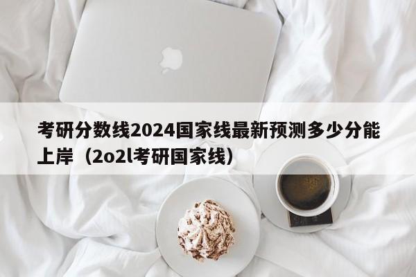 考研分数线2024国家线最新预测多少分能上岸（2o2l考研国家线）-第1张图片