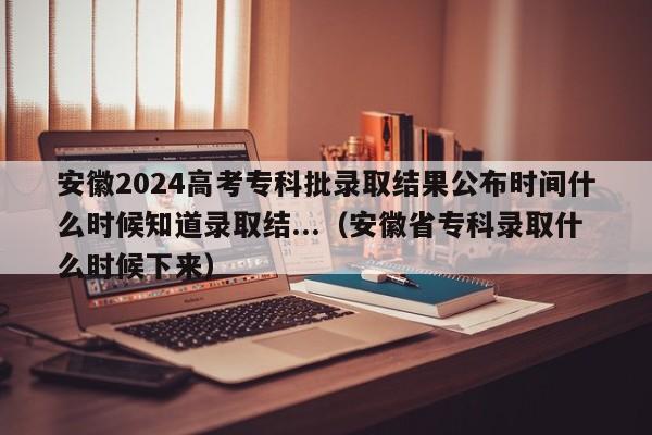 安徽2024高考专科批录取结果公布时间什么时候知道录取结...（安徽省专科录取什么时候下来）-第1张图片