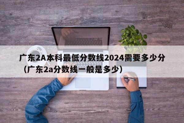 广东2A本科最低分数线2024需要多少分（广东2a分数线一般是多少）-第1张图片