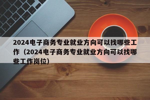 2024电子商务专业就业方向可以找哪些工作（2024电子商务专业就业方向可以找哪些工作岗位）-第1张图片