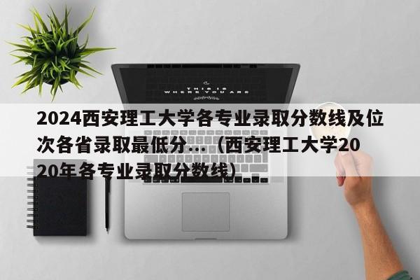 2024西安理工大学各专业录取分数线及位次各省录取最低分...（西安理工大学2020年各专业录取分数线）-第1张图片