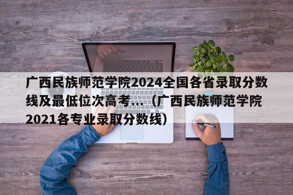 广西民族师范学院2024全国各省录取分数线及最低位次高考...（广西民族师范学院2021各专业录取分数线）-第1张图片