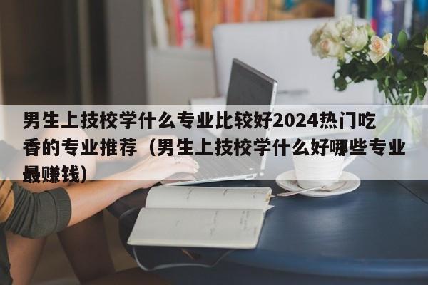 男生上技校学什么专业比较好2024热门吃香的专业推荐（男生上技校学什么好哪些专业最赚钱）-第1张图片