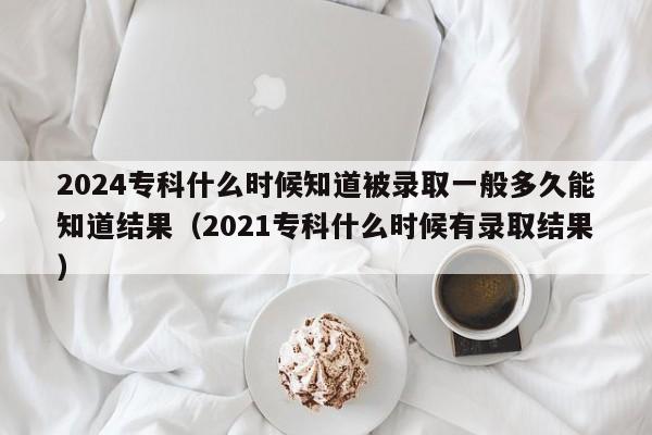 2024专科什么时候知道被录取一般多久能知道结果（2021专科什么时候有录取结果）-第1张图片