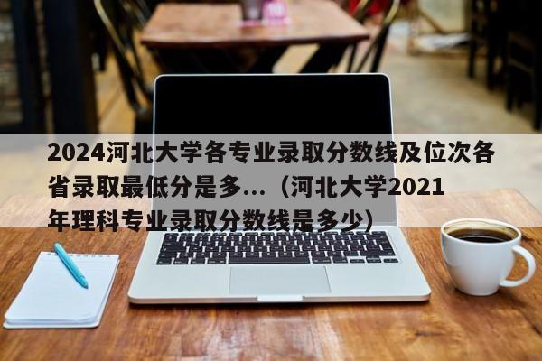 2024河北大学各专业录取分数线及位次各省录取最低分是多...（河北大学2021年理科专业录取分数线是多少）-第1张图片