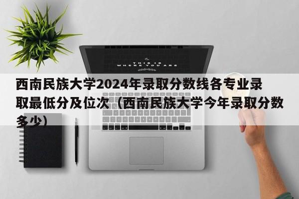 西南民族大学2024年录取分数线各专业录取最低分及位次（西南民族大学今年录取分数多少）-第1张图片