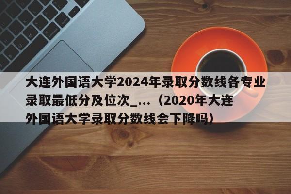 大连外国语大学2024年录取分数线各专业录取最低分及位次_...（2020年大连外国语大学录取分数线会下降吗）-第1张图片