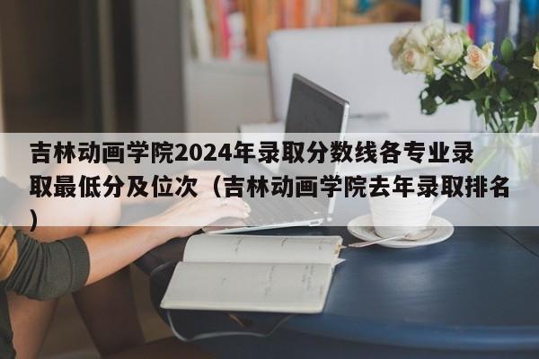 吉林动画学院2024年录取分数线各专业录取最低分及位次（吉林动画学院去年录取排名）-第1张图片