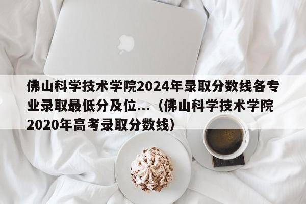 佛山科学技术学院2024年录取分数线各专业录取最低分及位...（佛山科学技术学院2020年高考录取分数线）-第1张图片