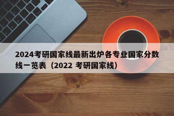 2024考研国家线最新出炉各专业国家分数线一览表（2022 考研国家线）-第1张图片