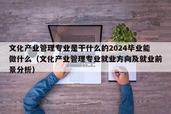 文化产业管理专业是干什么的2024毕业能做什么（文化产业管理专业就业方向及就业前景分析）-第1张图片