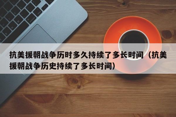 抗美援朝战争历时多久持续了多长时间（抗美援朝战争历史持续了多长时间）-第1张图片