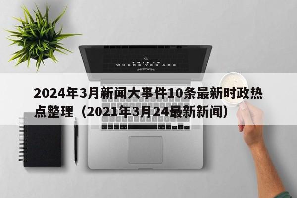 2024年3月新闻大事件10条最新时政热点整理（2021年3月24最新新闻）-第1张图片