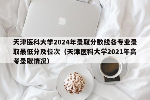 天津医科大学2024年录取分数线各专业录取最低分及位次（天津医科大学2021年高考录取情况）-第1张图片