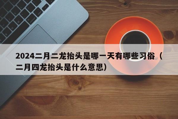 2024二月二龙抬头是哪一天有哪些习俗（二月四龙抬头是什么意思）-第1张图片