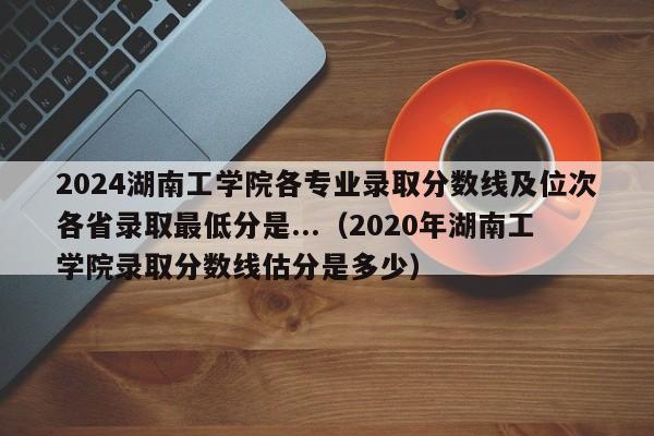 2024湖南工学院各专业录取分数线及位次各省录取最低分是...（2020年湖南工学院录取分数线估分是多少）-第1张图片