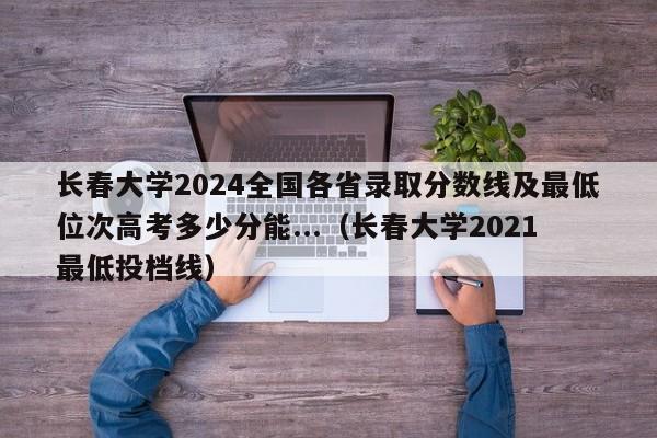 长春大学2024全国各省录取分数线及最低位次高考多少分能...（长春大学2021最低投档线）-第1张图片