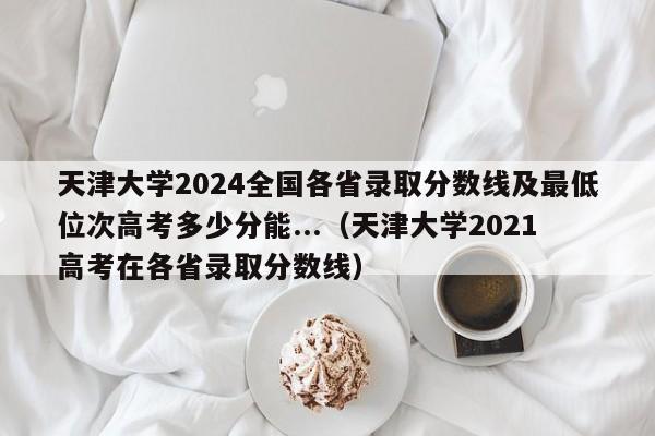 天津大学2024全国各省录取分数线及最低位次高考多少分能...（天津大学2021高考在各省录取分数线）-第1张图片