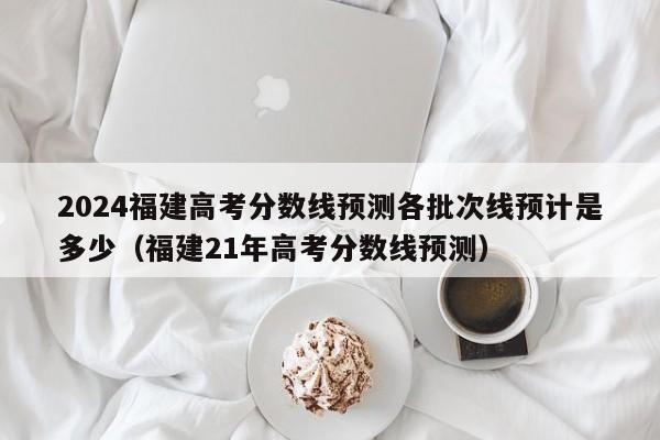 2024福建高考分数线预测各批次线预计是多少（福建21年高考分数线预测）-第1张图片