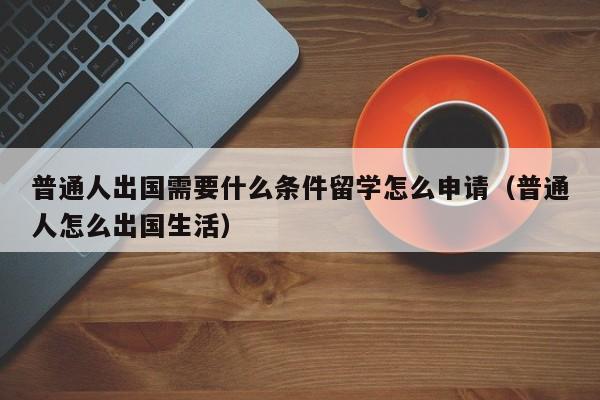 普通人出国需要什么条件留学怎么申请（普通人怎么出国生活）-第1张图片