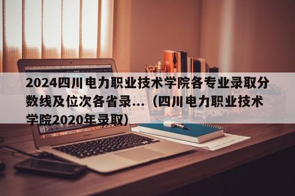 2024四川电力职业技术学院各专业录取分数线及位次各省录...（四川电力职业技术学院2020年录取）-第1张图片