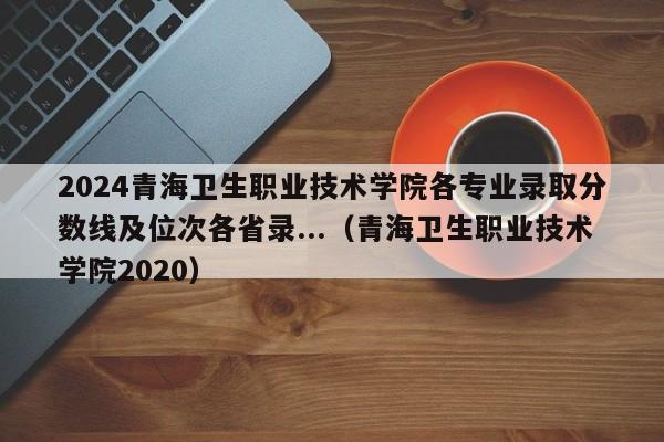 2024青海卫生职业技术学院各专业录取分数线及位次各省录...（青海卫生职业技术学院2020）-第1张图片