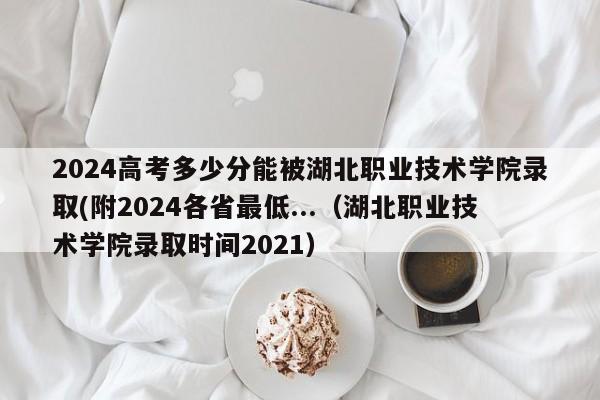 2024高考多少分能被湖北职业技术学院录取(附2024各省最低...（湖北职业技术学院录取时间2021）-第1张图片