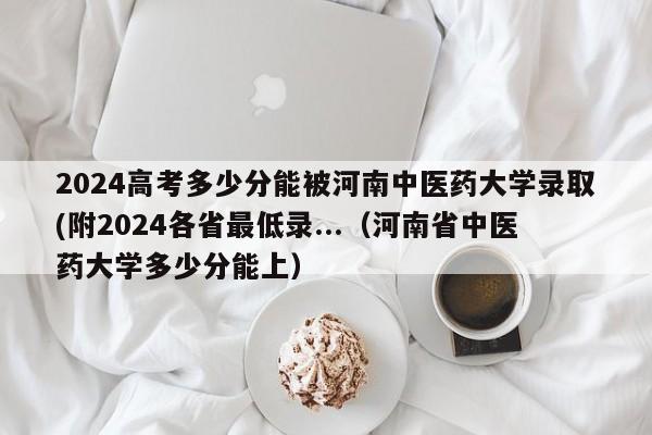 2024高考多少分能被河南中医药大学录取(附2024各省最低录...（河南省中医药大学多少分能上）-第1张图片