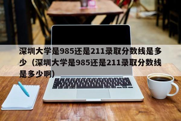 深圳大学是985还是211录取分数线是多少（深圳大学是985还是211录取分数线是多少啊）-第1张图片