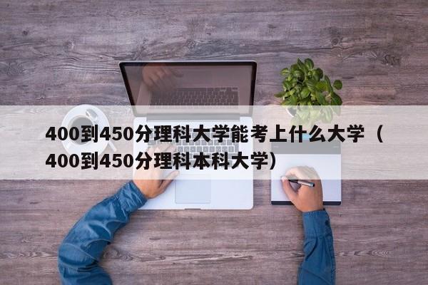 400到450分理科大学能考上什么大学（400到450分理科本科大学）-第1张图片