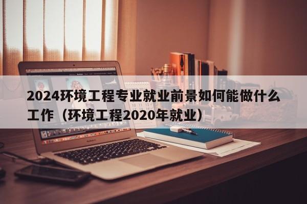 2024环境工程专业就业前景如何能做什么工作（环境工程2020年就业）-第1张图片