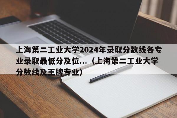 上海第二工业大学2024年录取分数线各专业录取最低分及位...（上海第二工业大学分数线及王牌专业）-第1张图片