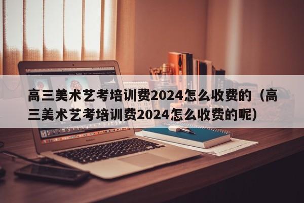 高三美术艺考培训费2024怎么收费的（高三美术艺考培训费2024怎么收费的呢）-第1张图片