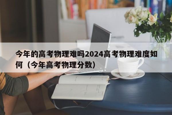 今年的高考物理难吗2024高考物理难度如何（今年高考物理分数）-第1张图片