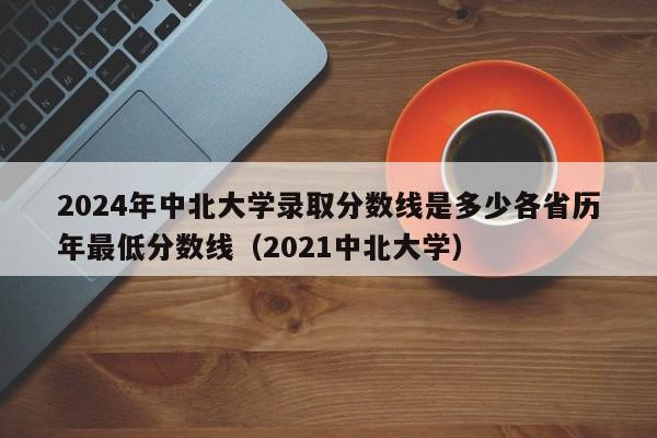 2024年中北大学录取分数线是多少各省历年最低分数线（2021中北大学）-第1张图片