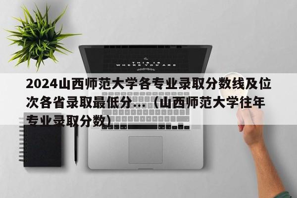 2024山西师范大学各专业录取分数线及位次各省录取最低分...（山西师范大学往年专业录取分数）-第1张图片