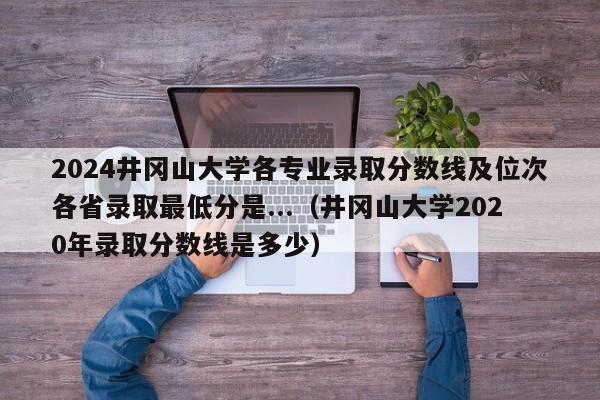 2024井冈山大学各专业录取分数线及位次各省录取最低分是...（井冈山大学2020年录取分数线是多少）-第1张图片