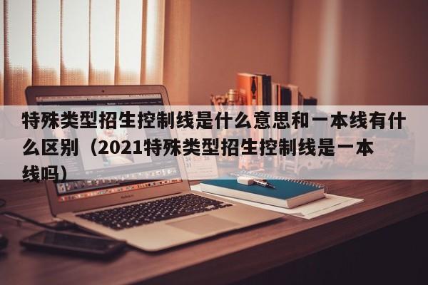 特殊类型招生控制线是什么意思和一本线有什么区别（2021特殊类型招生控制线是一本线吗）-第1张图片