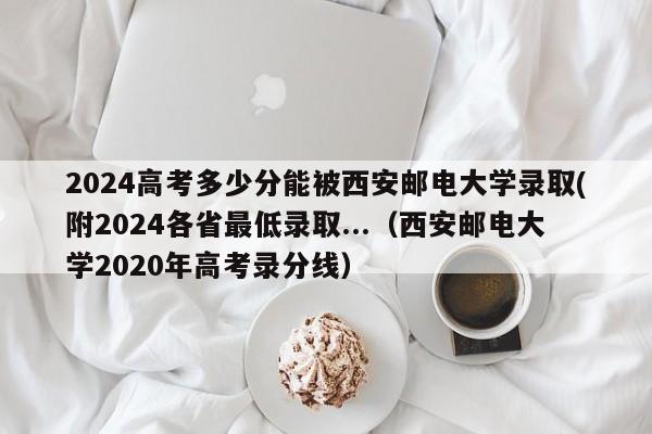 2024高考多少分能被西安邮电大学录取(附2024各省最低录取...（西安邮电大学2020年高考录分线）-第1张图片