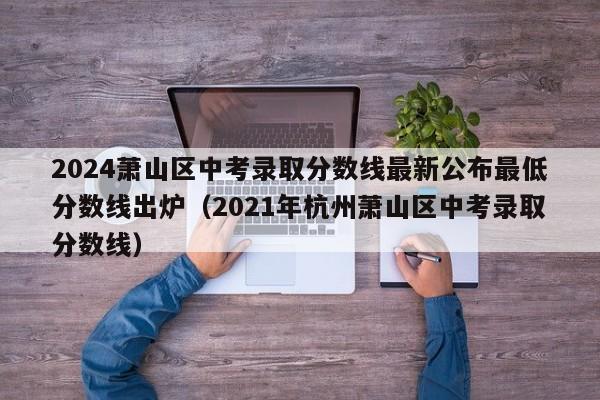 2024萧山区中考录取分数线最新公布最低分数线出炉（2021年杭州萧山区中考录取分数线）-第1张图片