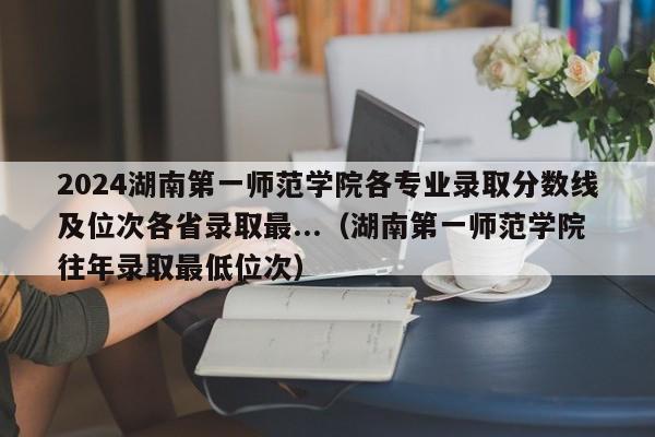 2024湖南第一师范学院各专业录取分数线及位次各省录取最...（湖南第一师范学院往年录取最低位次）-第1张图片