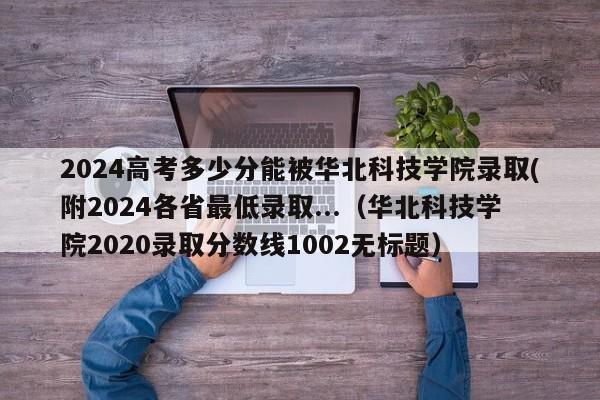 2024高考多少分能被华北科技学院录取(附2024各省最低录取...（华北科技学院2020录取分数线1002无标题）-第1张图片