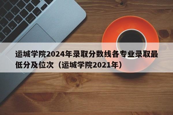 运城学院2024年录取分数线各专业录取最低分及位次（运城学院2021年）-第1张图片