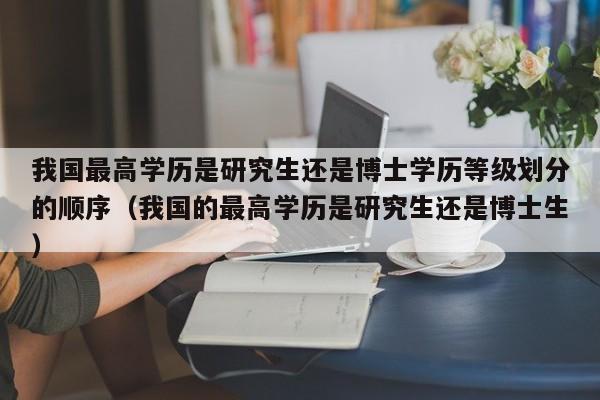 我国最高学历是研究生还是博士学历等级划分的顺序（我国的最高学历是研究生还是博士生）-第1张图片